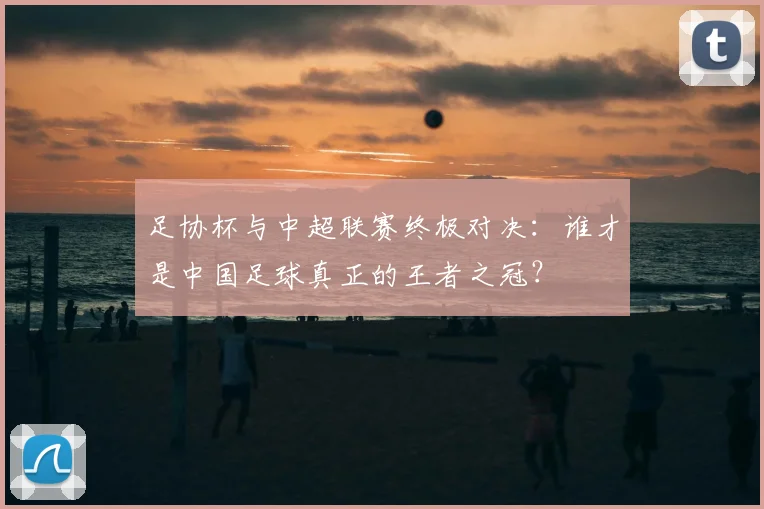 足协杯与中超联赛终极对决：谁才是中国足球真正的王者之冠？