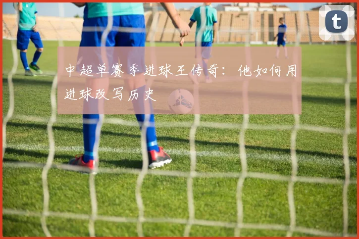 中超单赛季进球王传奇:他如何用进球改写历史