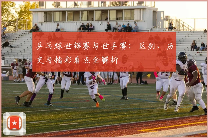 乒乓球世锦赛与世乒赛:区别、历史与精彩看点全解析