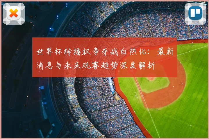 世界杯转播权争夺战白热化:最新消息与未来观赛趋势深度解析